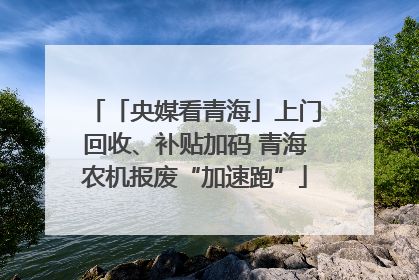 「央媒看青海」上门回收、补贴加码 青海农机报废“加速跑”