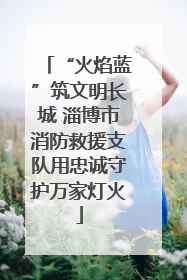 “火焰蓝”筑文明长城 淄博市消防救援支队用忠诚守护万家灯火