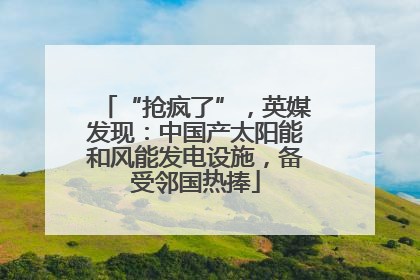“抢疯了”，英媒发现：中国产太阳能和风能发电设施，备受邻国热捧