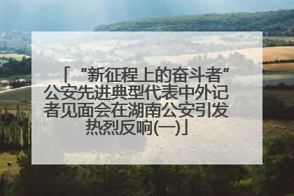 “新征程上的奋斗者”公安先进典型代表中外记者见面会在湖南公安引发热烈反响(一)