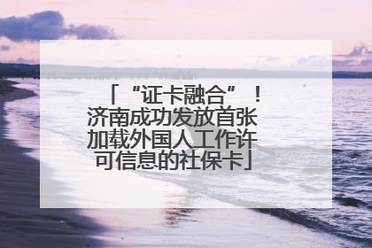“证卡融合”！济南成功发放首张加载外国人工作许可信息的社保卡