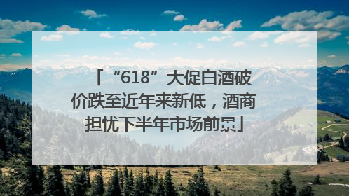 “618”大促白酒破价跌至近年来新低，酒商担忧下半年市场前景