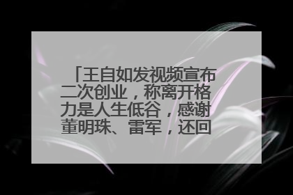 王自如发视频宣布二次创业，称离开格力是人生低谷，感谢董明珠、雷军，还回应了“工资条”：清楚自己要什么……
