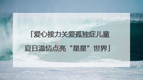 爱心接力关爱孤独症儿童 夏日温情点亮“星星”世界