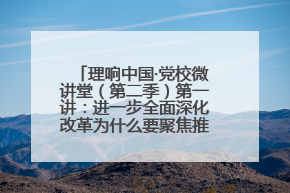 理响中国·党校微讲堂（第二季）第一讲：进一步全面深化改革为什么要聚焦推进中国式现代化