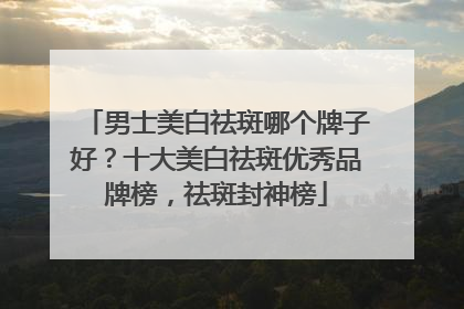 男士美白祛斑哪个牌子好？十大美白祛斑优秀品牌榜，祛斑封神榜
