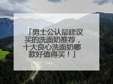 男士公认最建议买的洗面奶推荐，十大良心洗面奶哪款好值得买！