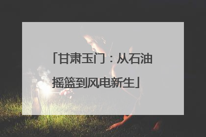 甘肃玉门：从石油摇篮到风电新生