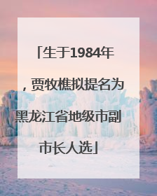 生于1984年，贾牧樵拟提名为黑龙江省地级市副市长人选