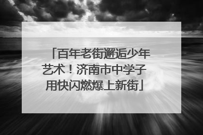 百年老街邂逅少年艺术！济南市中学子用快闪燃爆上新街