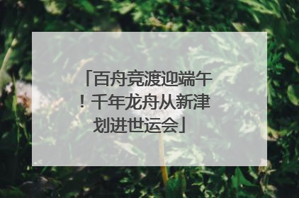 百舟竞渡迎端午！千年龙舟从新津划进世运会
