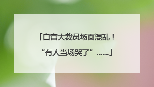 白宫大裁员场面混乱！“有人当场哭了”……