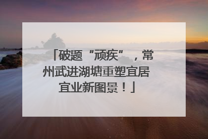破题“顽疾”，常州武进湖塘重塑宜居宜业新图景！