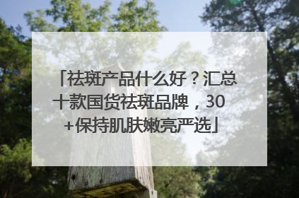 祛斑产品什么好？汇总十款国货祛斑品牌，30+保持肌肤嫩亮严选