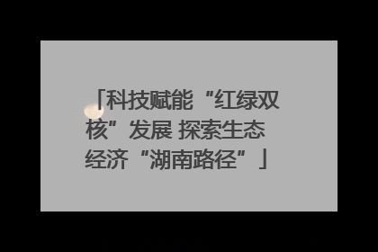 科技赋能“红绿双核”发展 探索生态经济“湖南路径”