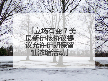 立场有变？美最新伊核协议提议允许伊朗保留铀浓缩活动