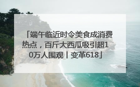 端午临近时令美食成消费热点，百斤大西瓜吸引超10万人围观丨变革618