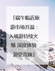 端午临近旅游市场升温：入境游持续火爆 深度体验游受青睐