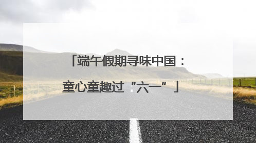 端午假期寻味中国：童心童趣过“六一”