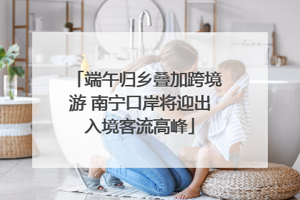 端午归乡叠加跨境游 南宁口岸将迎出入境客流高峰