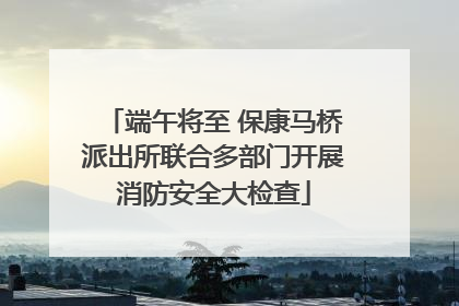 端午将至 保康马桥派出所联合多部门开展消防安全大检查