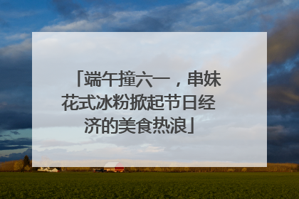 端午撞六一，串妹花式冰粉掀起节日经济的美食热浪