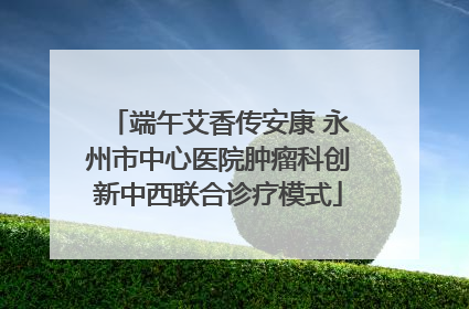 端午艾香传安康 永州市中心医院肿瘤科创新中西联合诊疗模式