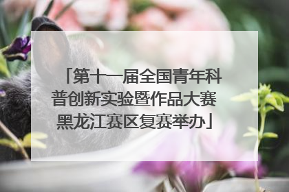 第十一届全国青年科普创新实验暨作品大赛黑龙江赛区复赛举办