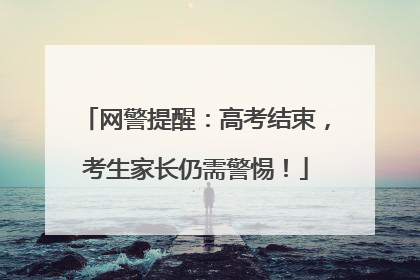 网警提醒：高考结束，考生家长仍需警惕！