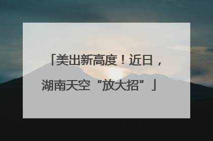美出新高度！近日，湖南天空“放大招”