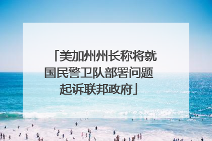 美加州州长称将就国民警卫队部署问题起诉联邦政府