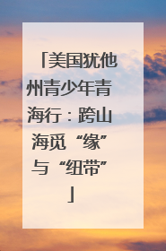 美国犹他州青少年青海行：跨山海觅“缘”与“纽带”