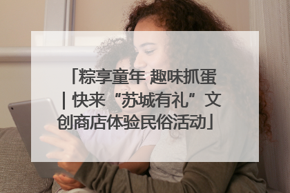 粽享童年 趣味抓蛋｜快来“苏城有礼”文创商店体验民俗活动