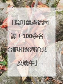 粽叶飘香话同源！100余名台胞相聚海沧共度端午