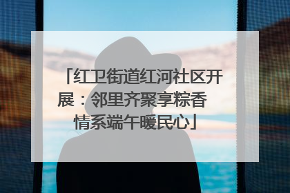 红卫街道红河社区开展：邻里齐聚享粽香 情系端午暖民心