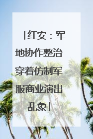 红安：军地协作整治穿着仿制军服商业演出乱象