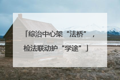 综治中心架“法桥”，检法联动护“学途”