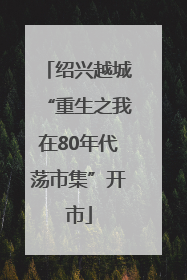 绍兴越城“重生之我在80年代荡市集”开市