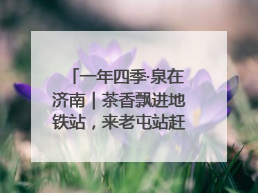 一年四季·泉在济南｜茶香飘进地铁站，来老屯站赶一场别开生面的“茶韵市集”！