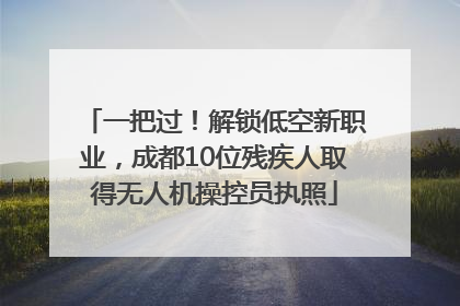 一把过！解锁低空新职业，成都10位残疾人取得无人机操控员执照