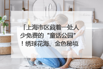 上海市区藏着一处人少免费的“童话公园”！绣球花海、金色秘境……地铁直达→