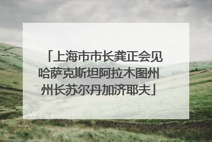 上海市市长龚正会见哈萨克斯坦阿拉木图州州长苏尔丹加济耶夫