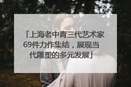 上海老中青三代艺术家69件力作集结，展现当代雕塑的多元发展