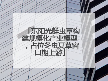 东阳光鲜虫草构建规模化产业模型，占位冬虫夏草窗口期上游