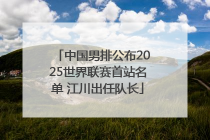 中国男排公布2025世界联赛首站名单 江川出任队长