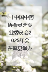 中国中药协会灵芝专业委员会2025年会在冠县举办