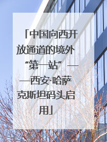 中国向西开放通道的境外“第一站”——西安·哈萨克斯坦码头启用
