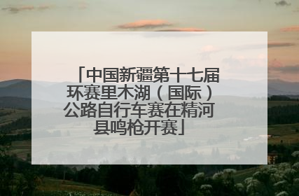 中国新疆第十七届环赛里木湖（国际）公路自行车赛在精河县鸣枪开赛