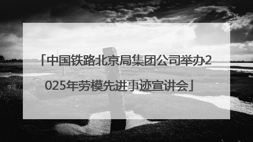 中国铁路北京局集团公司举办2025年劳模先进事迹宣讲会