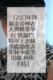 乙巳年拜谒炎帝神农大典隆重举行 铁凝巴特尔王忠林李殿勋张志军林中森等出席 孙伟主持